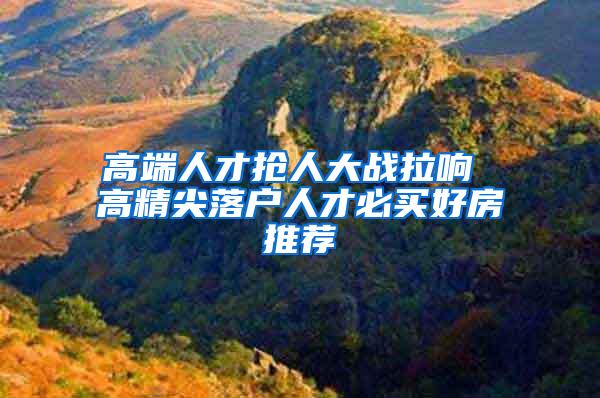 高端人才抢人大战拉响 高精尖落户人才必买好房推荐