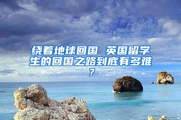 绕着地球回国 英国留学生的回国之路到底有多难？