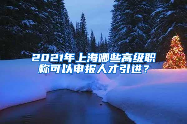 2021年上海哪些高级职称可以申报人才引进？