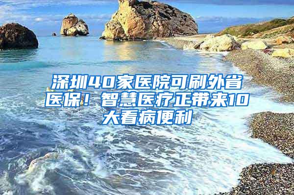 深圳40家医院可刷外省医保！智慧医疗正带来10大看病便利