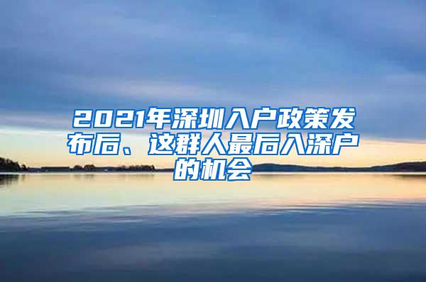 2021年深圳入户政策发布后、这群人最后入深户的机会