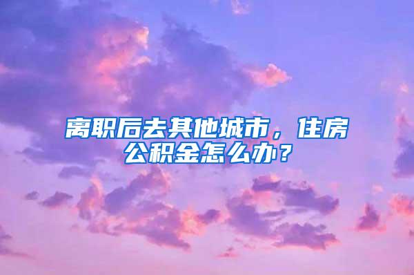 离职后去其他城市，住房公积金怎么办？