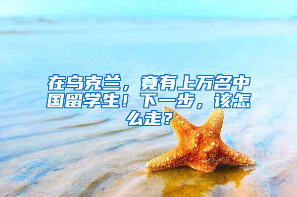 在乌克兰，竟有上万名中国留学生！下一步，该怎么走？