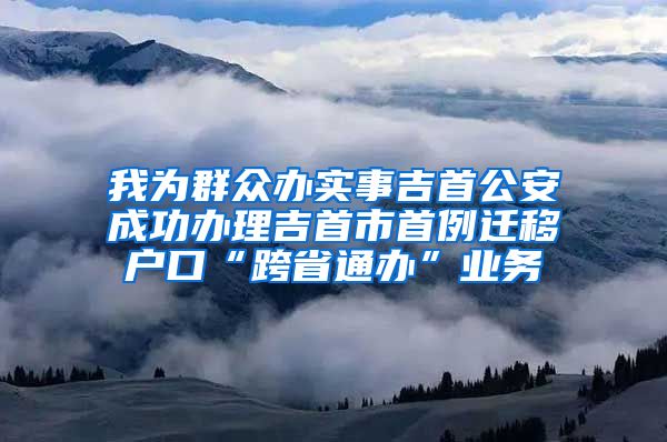 我为群众办实事吉首公安成功办理吉首市首例迁移户口“跨省通办”业务