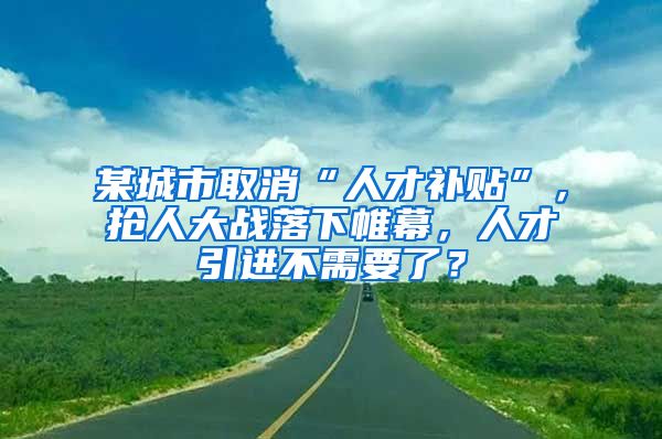 某城市取消“人才补贴”，抢人大战落下帷幕，人才引进不需要了？