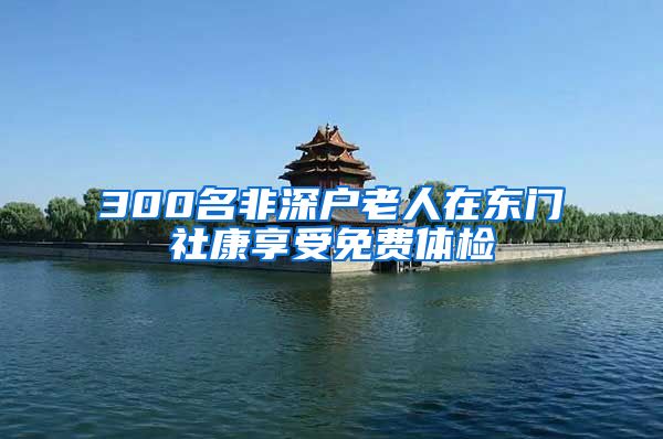 300名非深户老人在东门社康享受免费体检