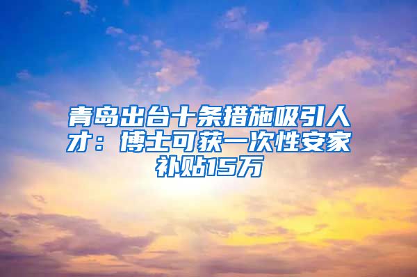 青岛出台十条措施吸引人才：博士可获一次性安家补贴15万