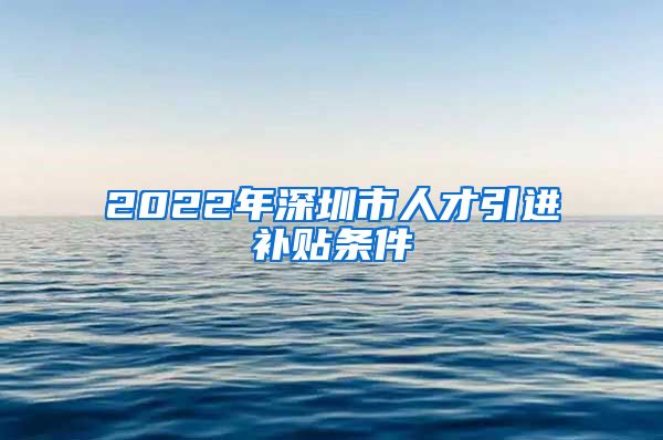 2022年深圳市人才引进补贴条件