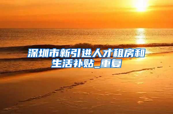深圳市新引进人才租房和生活补贴_重复
