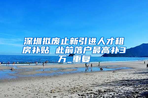 深圳拟废止新引进人才租房补贴 此前落户最高补3万_重复