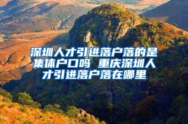 深圳人才引进落户落的是集体户口吗 重庆深圳人才引进落户落在哪里