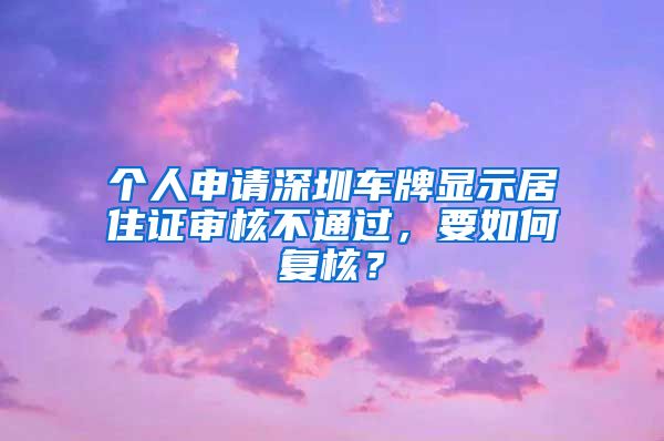 个人申请深圳车牌显示居住证审核不通过，要如何复核？
