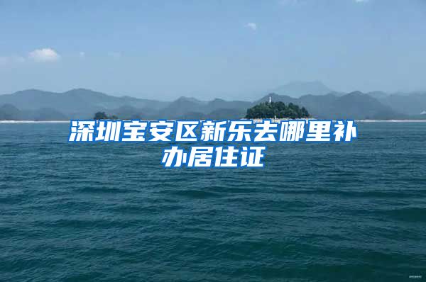 深圳宝安区新乐去哪里补办居住证