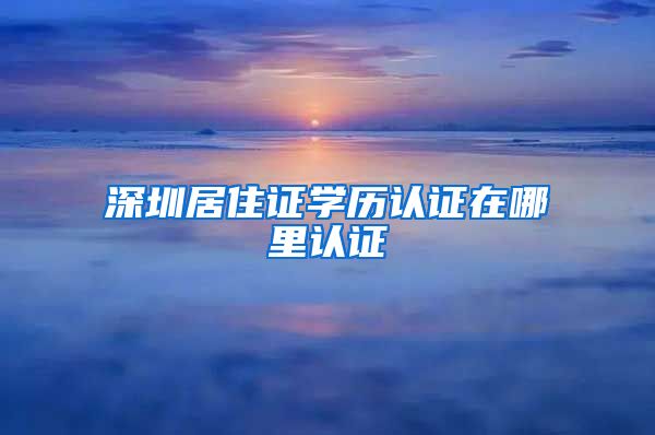 深圳居住证学历认证在哪里认证