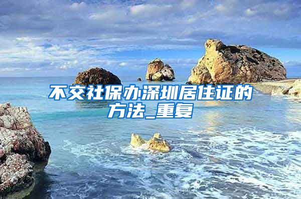 不交社保办深圳居住证的方法_重复