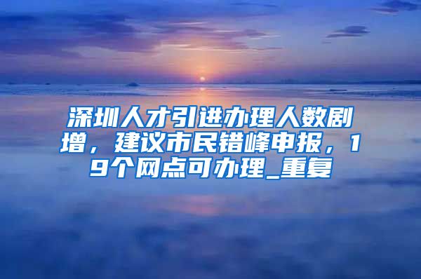 深圳人才引进办理人数剧增，建议市民错峰申报，19个网点可办理_重复