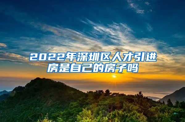 2022年深圳区人才引进房是自己的房子吗