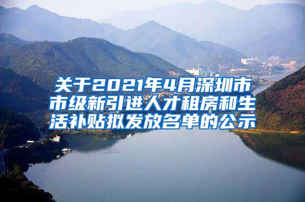 关于2021年4月深圳市市级新引进人才租房和生活补贴拟发放名单的公示