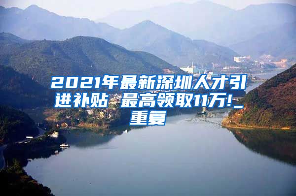 2021年最新深圳人才引进补贴 最高领取11万!_重复
