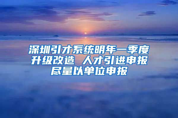 深圳引才系统明年一季度升级改造 人才引进申报尽量以单位申报