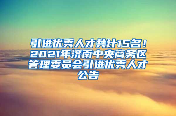 引进优秀人才共计15名！2021年济南中央商务区管理委员会引进优秀人才公告